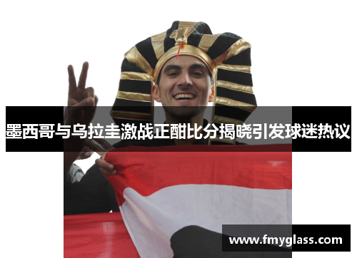 墨西哥与乌拉圭激战正酣比分揭晓引发球迷热议