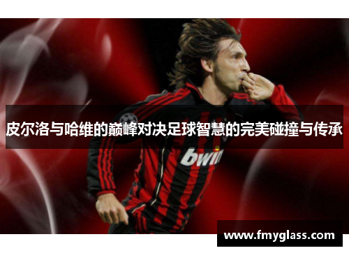 皮尔洛与哈维的巅峰对决足球智慧的完美碰撞与传承